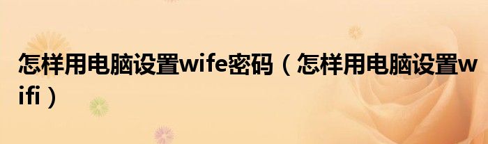 怎样用电脑设置wife密码（怎样用电脑设置wifi）