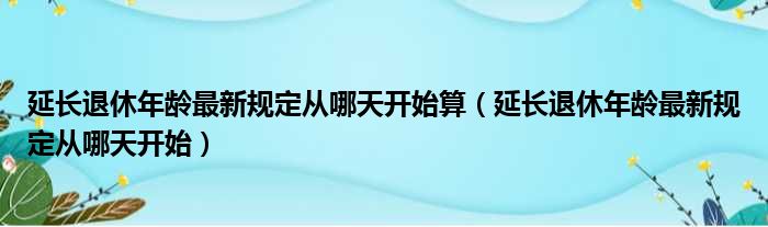 延长退休年龄最新规定从哪天开始算（延长退休年龄最新规定从哪天开始）