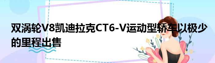 双涡轮V8凯迪拉克CT6-V运动型轿车以极少的里程出售