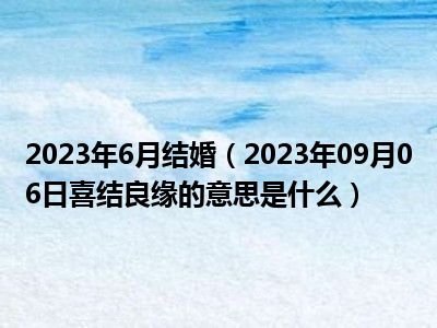 2023年6月结婚（2023年09月06日喜结良缘的意思是什么）