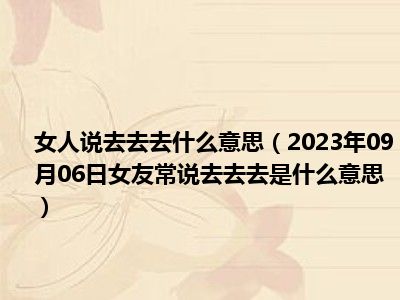 女人说去去去什么意思（2023年09月06日女友常说去去去是什么意思）