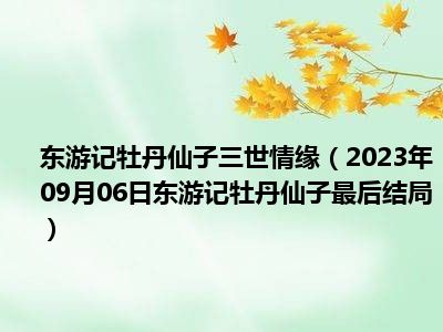 东游记牡丹仙子三世情缘（2023年09月06日东游记牡丹仙子最后结局）