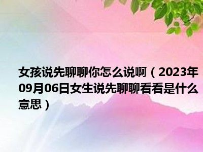 女孩说先聊聊你怎么说啊（2023年09月06日女生说先聊聊看看是什么意思）