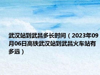 武汉站到武昌多长时间（2023年09月06日高铁武汉站到武昌火车站有多远）