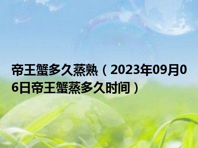 帝王蟹多久蒸熟（2023年09月06日帝王蟹蒸多久时间）