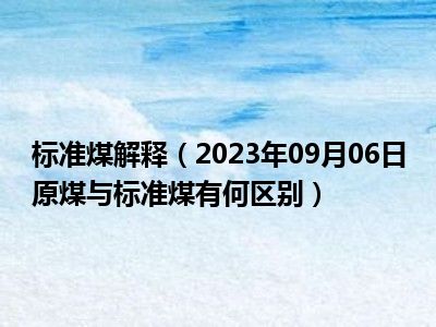 标准煤解释（2023年09月06日原煤与标准煤有何区别）