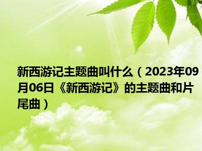 新西游记主题曲叫什么（2023年09月06日《新西游记》的主题曲和片尾曲）