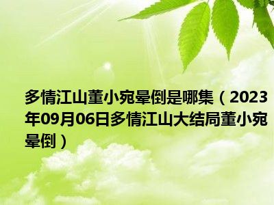 多情江山董小宛晕倒是哪集（2023年09月06日多情江山大结局董小宛晕倒）