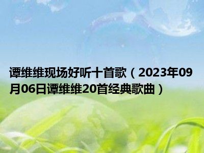 谭维维现场好听十首歌（2023年09月06日谭维维20首经典歌曲）