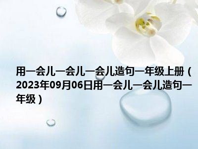 用一会儿一会儿一会儿造句一年级上册（2023年09月06日用一会儿一会儿造句一年级）