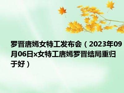 罗晋唐嫣女特工发布会（2023年09月06日x女特工唐嫣罗晋结局重归于好）