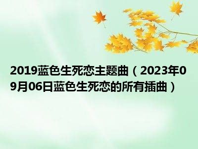 2019蓝色生死恋主题曲（2023年09月06日蓝色生死恋的所有插曲）