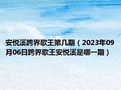 安悦溪跨界歌王第几期（2023年09月06日跨界歌王安悦溪是哪一期）