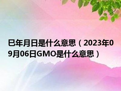 巳年月日是什么意思（2023年09月06日GMO是什么意思）