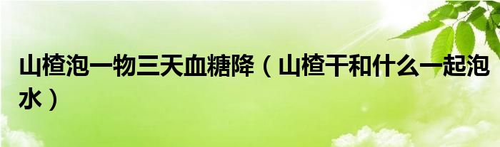  山楂泡一物三天血糖降（山楂干和什么一起泡水）