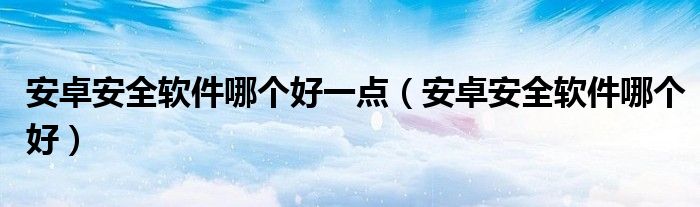  安卓安全软件哪个好一点（安卓安全软件哪个好）