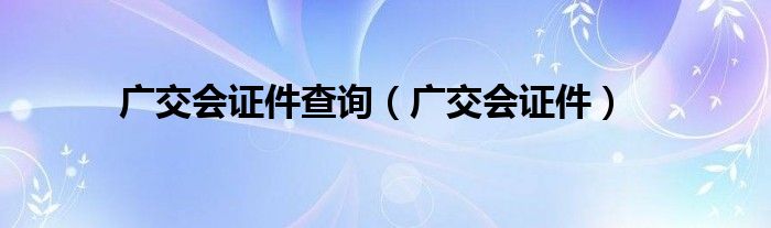  广交会证件查询（广交会证件）