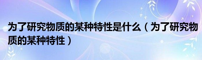  为了研究物质的某种特性是什么（为了研究物质的某种特性）