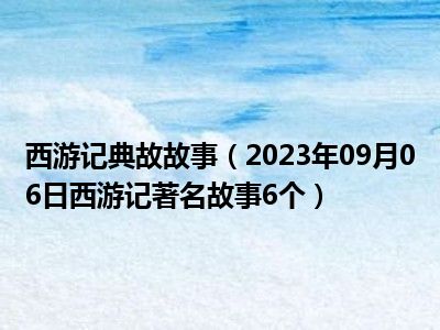 西游记典故故事（2023年09月06日西游记著名故事6个）