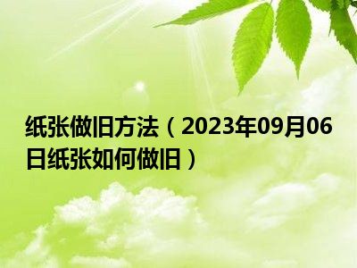 纸张做旧方法（2023年09月06日纸张如何做旧）