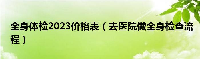  全身体检2023价格表（去医院做全身检查流程）