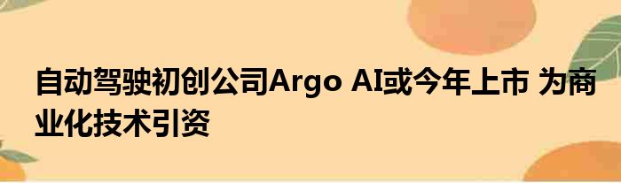 自动驾驶初创公司Argo AI或今年上市 为商业化技术引资