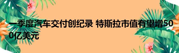 一季度汽车交付创纪录 特斯拉市值有望增500亿美元