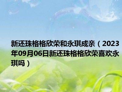 新还珠格格欣荣和永琪成亲（2023年09月06日新还珠格格欣荣喜欢永琪吗）