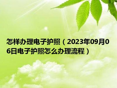 怎样办理电子护照（2023年09月06日电子护照怎么办理流程）