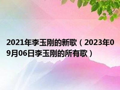 2021年李玉刚的新歌（2023年09月06日李玉刚的所有歌）