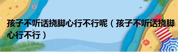 孩子不听话挠脚心行不行呢（孩子不听话挠脚心行不行）