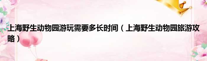 上海野生动物园游玩需要多长时间（上海野生动物园旅游攻略）