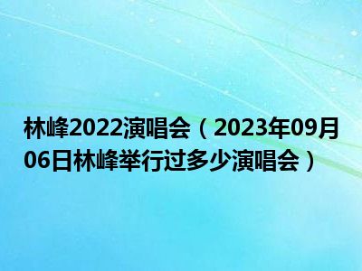 林峰2022演唱会（2023年09月06日林峰举行过多少演唱会）