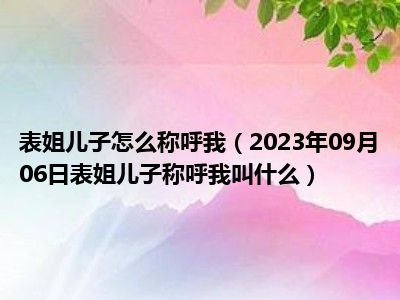 表姐儿子怎么称呼我（2023年09月06日表姐儿子称呼我叫什么）