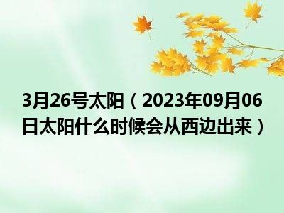 3月26号太阳（2023年09月06日太阳什么时候会从西边出来）