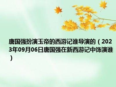 唐国强扮演玉帝的西游记谁导演的（2023年09月06日唐国强在新西游记中饰演谁）