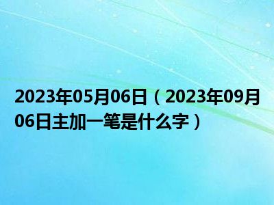 2023年05月06日（2023年09月06日主加一笔是什么字）