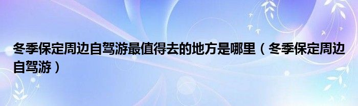  冬季保定周边自驾游最值得去的地方是哪里（冬季保定周边自驾游）