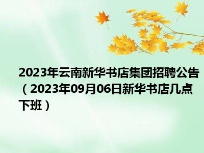 2023年云南新华书店集团招聘公告（2023年09月06日新华书店几点下班）