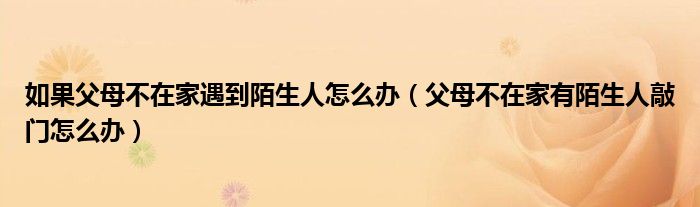  如果父母不在家遇到陌生人怎么办（父母不在家有陌生人敲门怎么办）