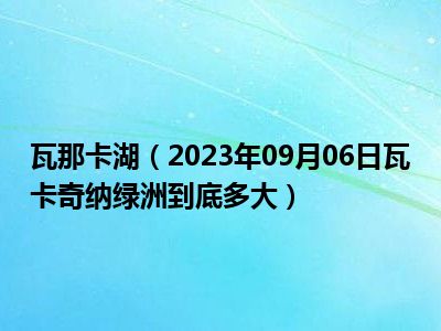 瓦那卡湖（2023年09月06日瓦卡奇纳绿洲到底多大）