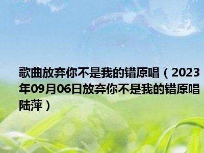 歌曲放弃你不是我的错原唱（2023年09月06日放弃你不是我的错原唱陆萍）