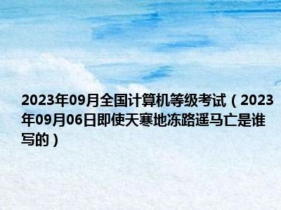 2023年09月全国计算机等级考试（2023年09月06日即使天寒地冻路遥马亡是谁写的）