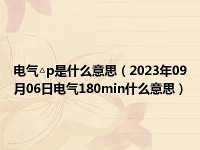 电气△p是什么意思（2023年09月06日电气180min什么意思）