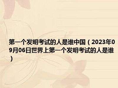 第一个发明考试的人是谁中国（2023年09月06日世界上第一个发明考试的人是谁）