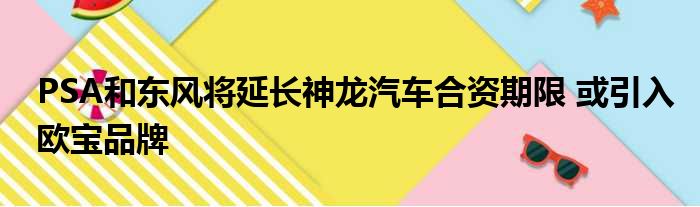 PSA和东风将延长神龙汽车合资期限 或引入欧宝品牌