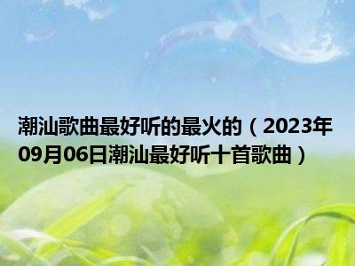 潮汕歌曲最好听的最火的（2023年09月06日潮汕最好听十首歌曲）