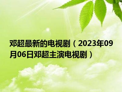 邓超最新的电视剧（2023年09月06日邓超主演电视剧）