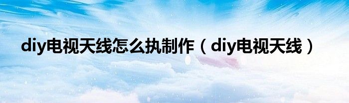  diy电视天线怎么执制作（diy电视天线）