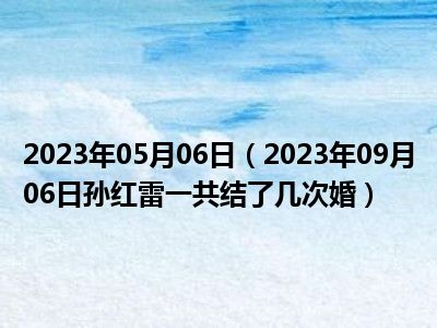 2023年05月06日（2023年09月06日孙红雷一共结了几次婚）